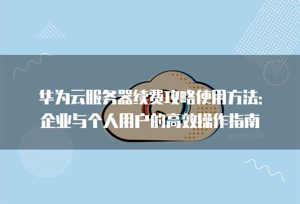 华为云服务器续费攻略使用方法:企业与个人用户的高效操作指南