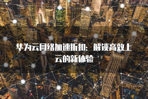华为云网络加速折扣：解锁高效上云的新体验