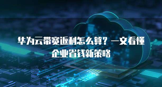 华为云带宽返利怎么算?一文看懂企业省钱新策略