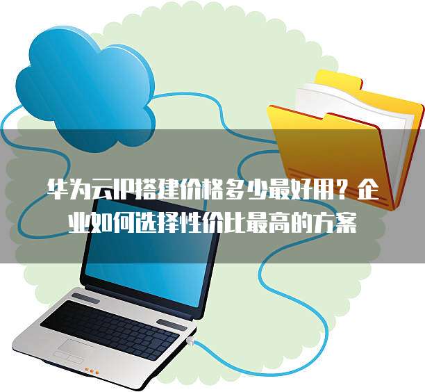 华为云IP搭建价格多少最好用？企业如何选择性价比最高的方案