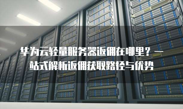 华为云轻量服务器返佣在哪里?一站式解析返佣获取路径与优势