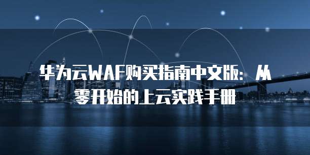 华为云WAF购买指南中文版:从零开始的上云实践手册