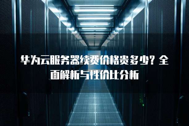 华为云服务器续费价格贵多少?全面解析与性价比分析