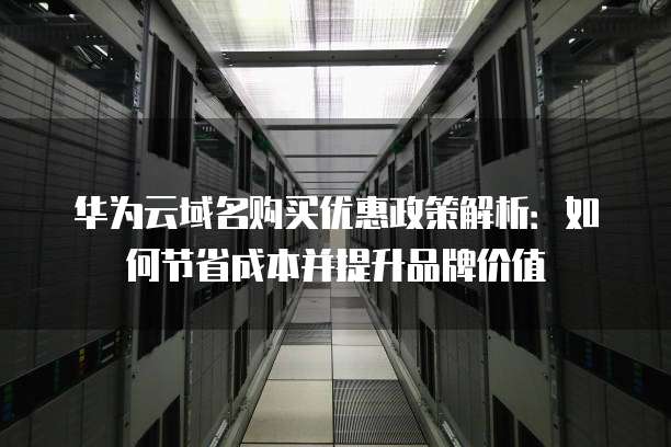 华为云域名购买优惠政策解析：如何节省成本并提升品牌价值