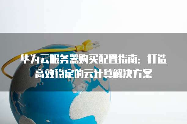 华为云服务器购买配置指南:打造高效稳定的云计算解决方案