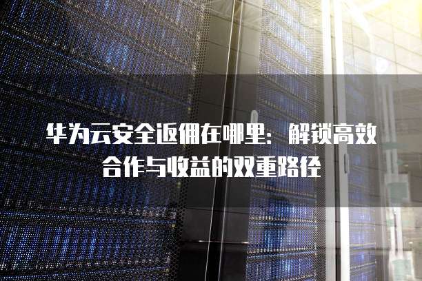 华为云安全返佣在哪里：解锁高效合作与收益的双重路径