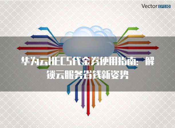华为云HECS代金券使用指南:解锁云服务省钱新姿势