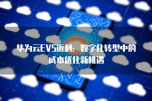 华为云EVS返利:数字化转型中的成本优化新机遇