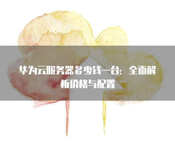 华为云服务器多少钱一台:全面解析价格与配置