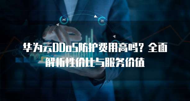 华为云DDoS防护费用高吗？全面解析性价比与服务价值