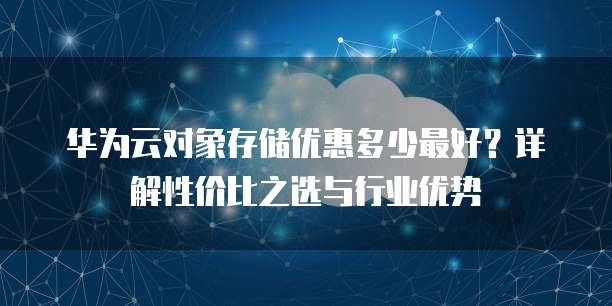 华为云对象存储优惠多少最好?详解性价比之选与行业优势