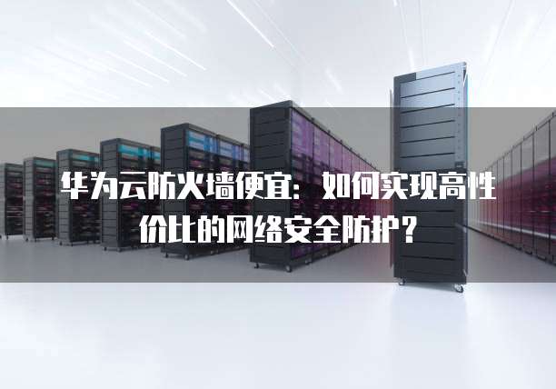华为云防火墙便宜：如何实现高性价比的网络安全防护？