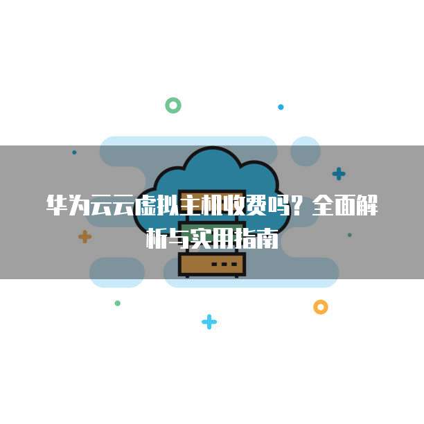 华为云云虚拟主机收费吗?全面解析与实用指南