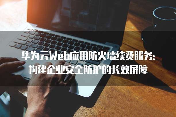 华为云Web应用防火墙续费服务:构建企业安全防护的长效屏障