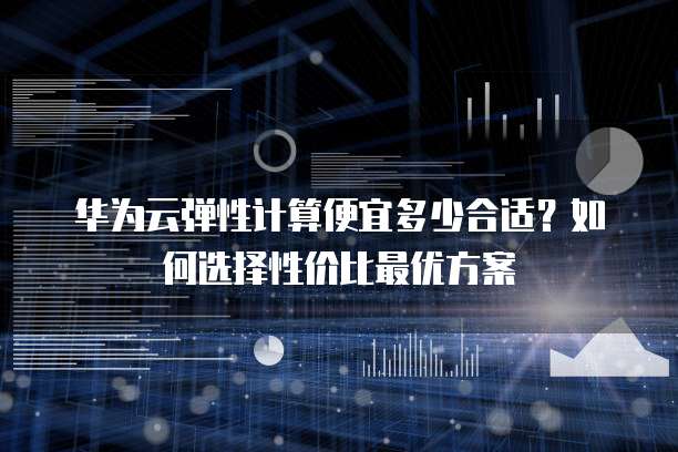 华为云弹性计算便宜多少合适?如何选择性价比最优方案