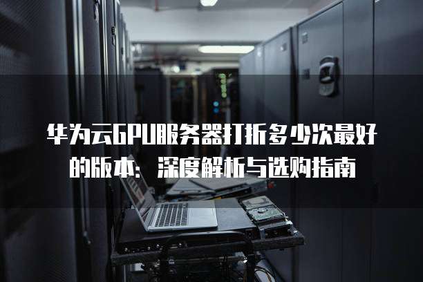 华为云GPU服务器打折多少次最好的版本:深度解析与选购指南