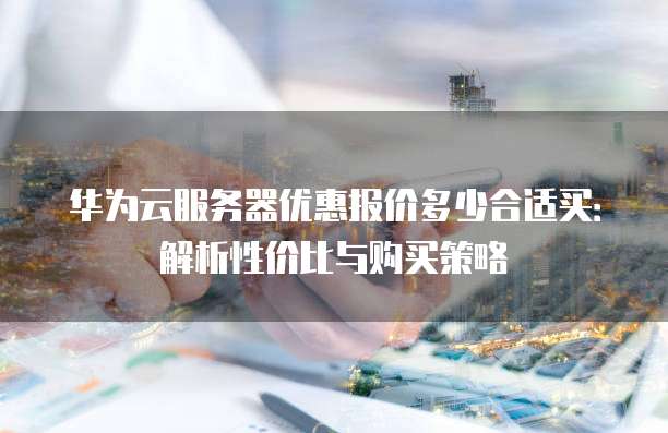 华为云服务器优惠报价多少合适买:解析性价比与购买策略