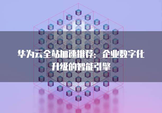 华为云全站加速推荐:企业数字化升级的智能引擎