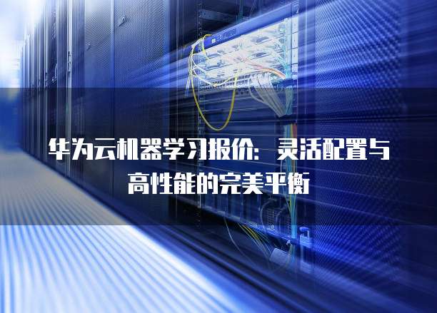华为云机器学习报价：灵活配置与高性能的完美平衡