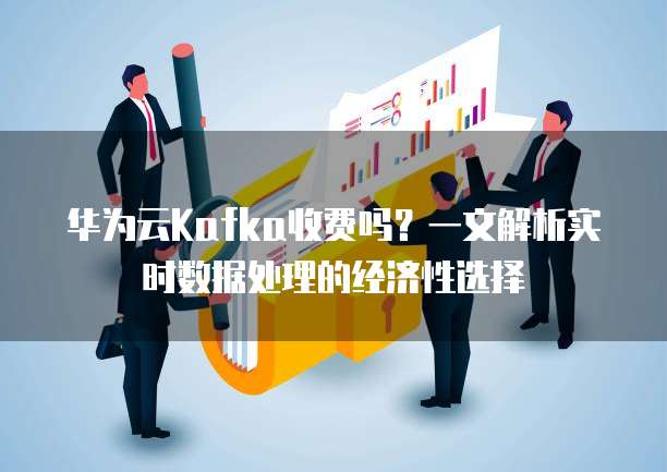 华为云Kafka收费吗?一文解析实时数据处理的经济性选择