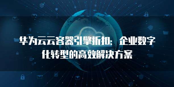 华为云云容器引擎折扣:企业数字化转型的高效解决方案