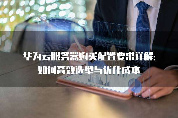 华为云服务器购买配置要求详解:如何高效选型与优化成本