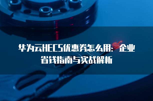 华为云HECS优惠券怎么用:企业省钱指南与实战解析