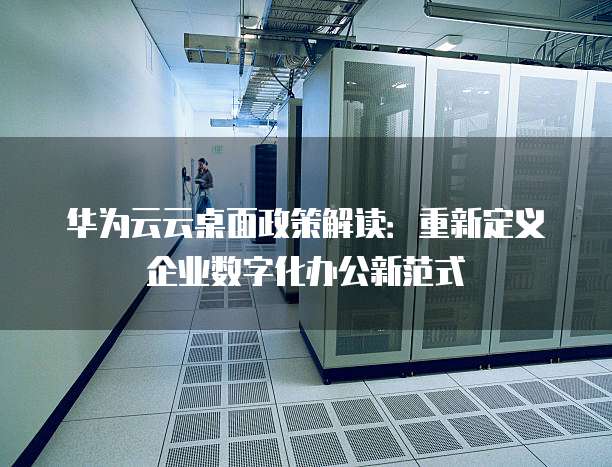 华为云云桌面政策解读:重新定义企业数字化办公新范式