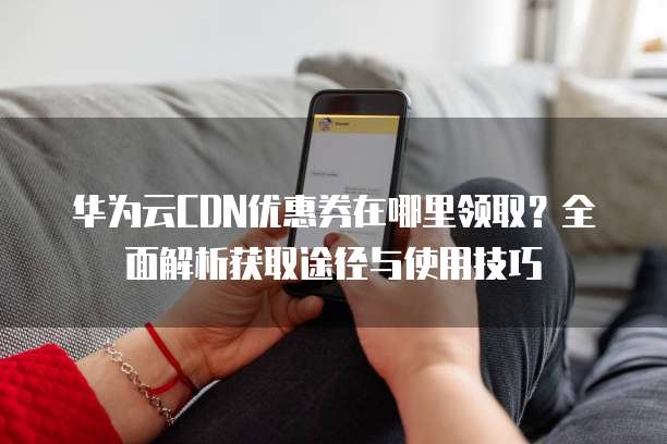 华为云CDN优惠券在哪里领取?全面解析获取途径与使用技巧