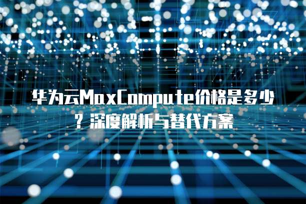 华为云MaxCompute价格是多少?深度解析与替代方案