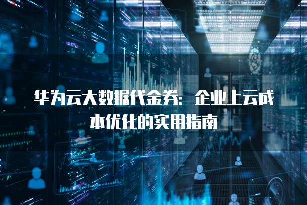 华为云大数据代金券:企业上云成本优化的实用指南