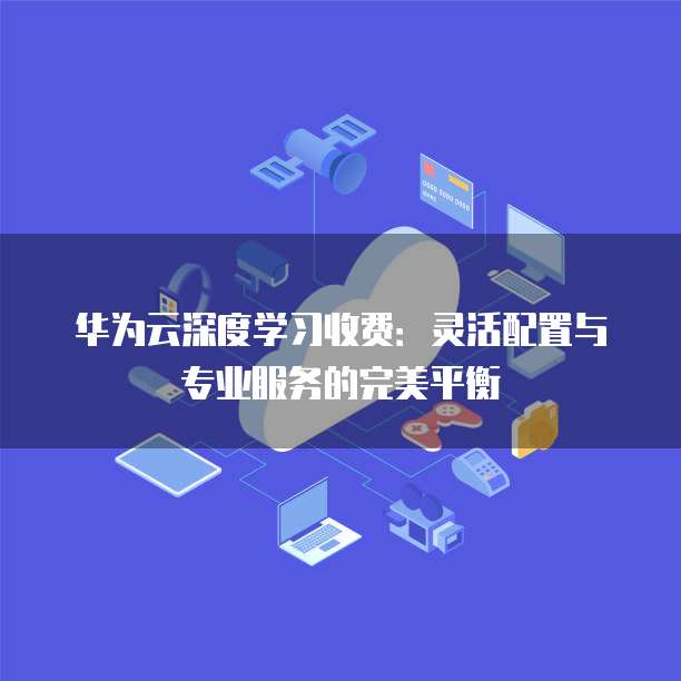 华为云深度学习收费：灵活配置与专业服务的完美平衡