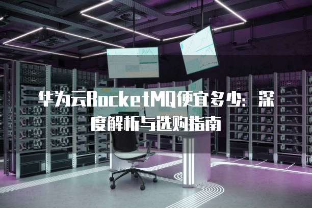 华为云RocketMQ便宜多少:深度解析与选购指南