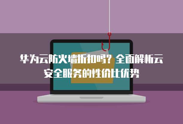 华为云防火墙折扣吗?全面解析云安全服务的性价比优势