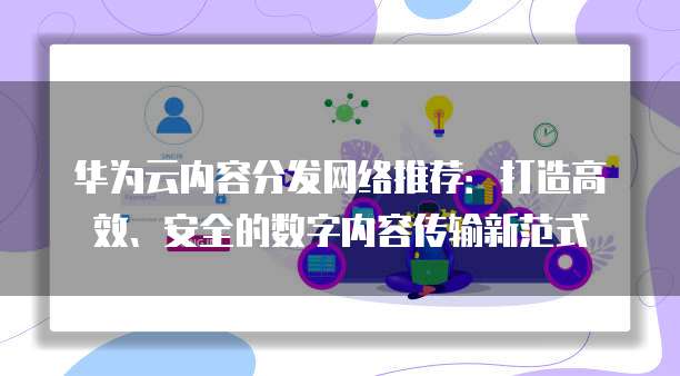 华为云内容分发网络推荐:打造高效、安全的数字内容传输新范式