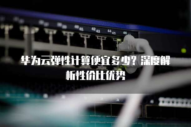 华为云弹性计算便宜多少?深度解析性价比优势