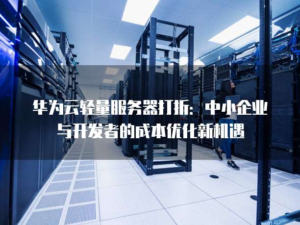 华为云轻量服务器打折:中小企业与开发者的成本优化新机遇