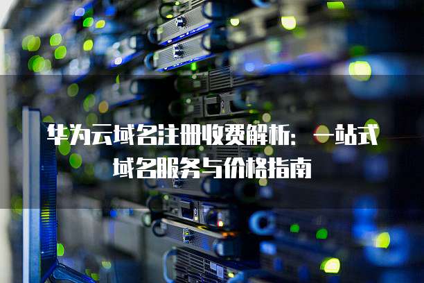 华为云域名注册收费解析:一站式域名服务与价格指南
