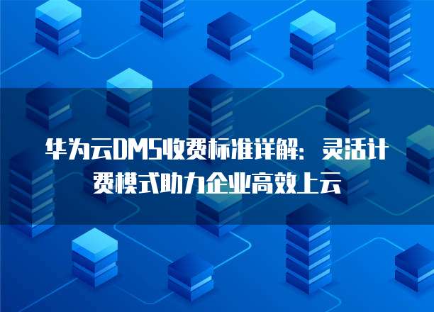 华为云DMS收费标准详解：灵活计费模式助力企业高效上云