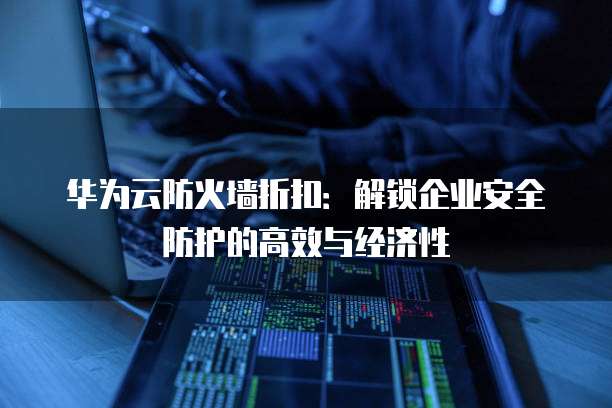 华为云防火墙折扣:解锁企业安全防护的高效与经济性