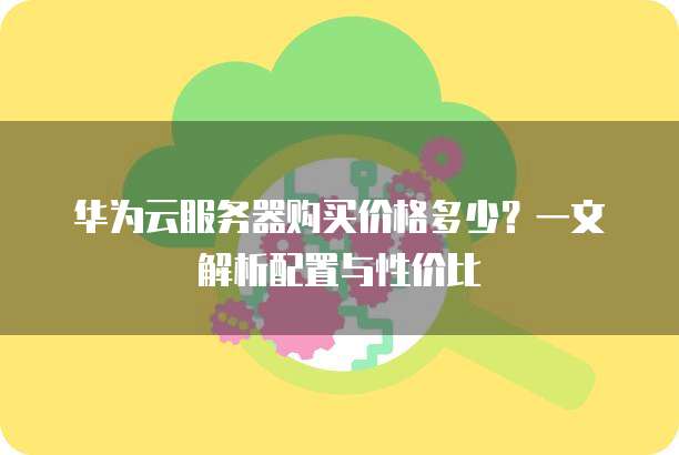 华为云服务器购买价格多少?一文解析配置与性价比