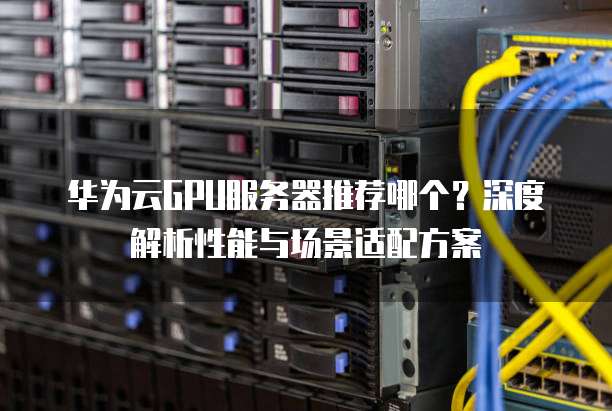 华为云GPU服务器推荐哪个?深度解析性能与场景适配方案