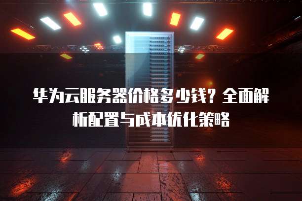 华为云服务器价格多少钱?全面解析配置与成本优化策略