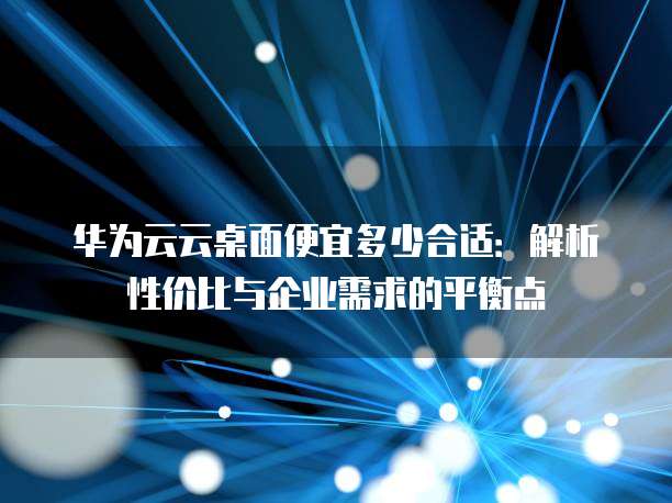华为云云桌面便宜多少合适:解析性价比与企业需求的平衡点
