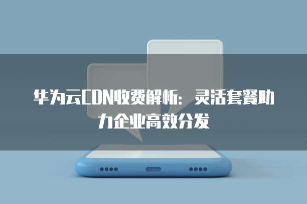 华为云CDN收费解析：灵活套餐助力企业高效分发