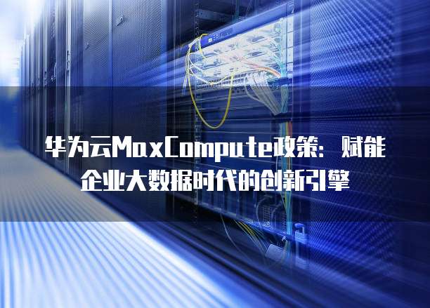 华为云MaxCompute政策:赋能企业大数据时代的创新引擎