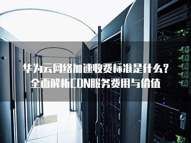 华为云网络加速收费标准是什么?全面解析CDN服务费用与价值