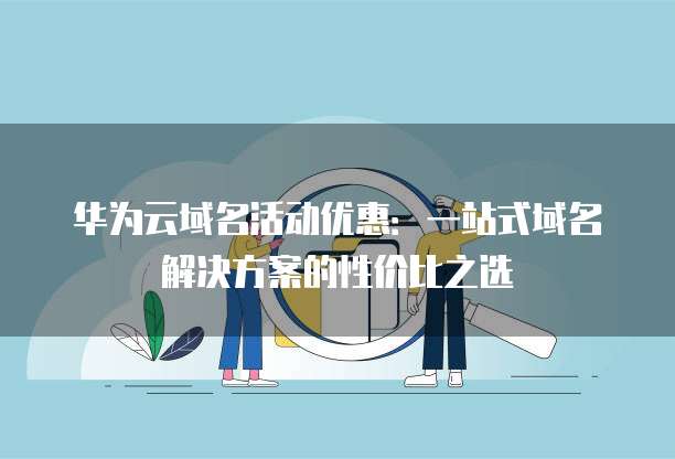 华为云域名活动优惠:一站式域名解决方案的性价比之选