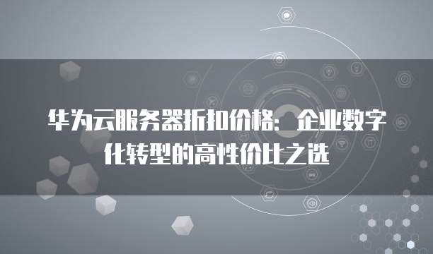 华为云服务器折扣价格:企业数字化转型的高性价比之选