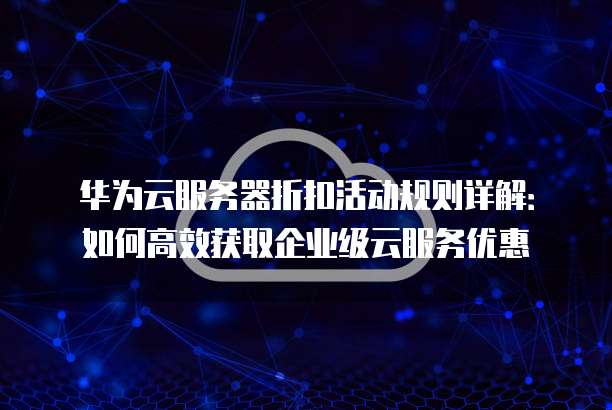 华为云服务器折扣活动规则详解:如何高效获取企业级云服务优惠